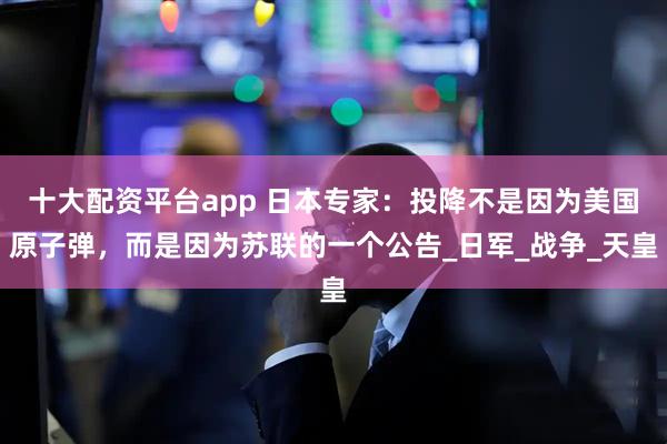 十大配资平台app 日本专家：投降不是因为美国原子弹，而是因为苏联的一个公告_日军_战争_天皇