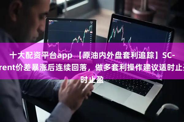 十大配资平台app 【原油内外盘套利追踪】SC-Brent价差暴涨后连续回落，做多套利操作建议适时止盈