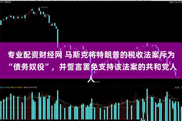专业配资财经网 马斯克将特朗普的税收法案斥为 “债务奴役”，并誓言罢免支持该法案的共和党人