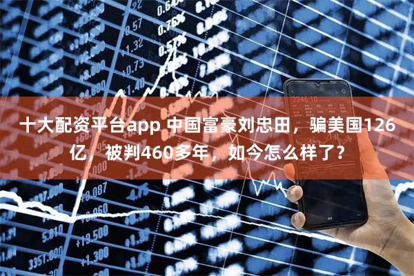 十大配资平台app 中国富豪刘忠田，骗美国126亿，被判460多年，如今怎么样了？