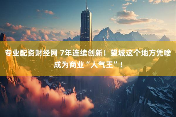 专业配资财经网 7年连续创新！望城这个地方凭啥成为商业“人气王”！