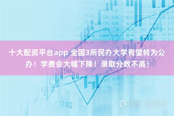 十大配资平台app 全国3所民办大学有望转为公办！学费会大幅下降！录取分数不高！