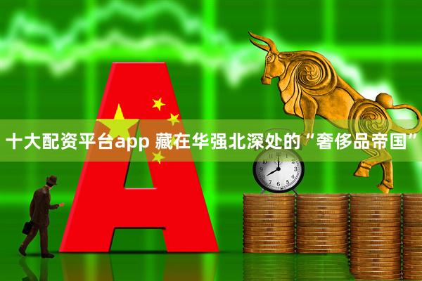 十大配资平台app 藏在华强北深处的“奢侈品帝国”