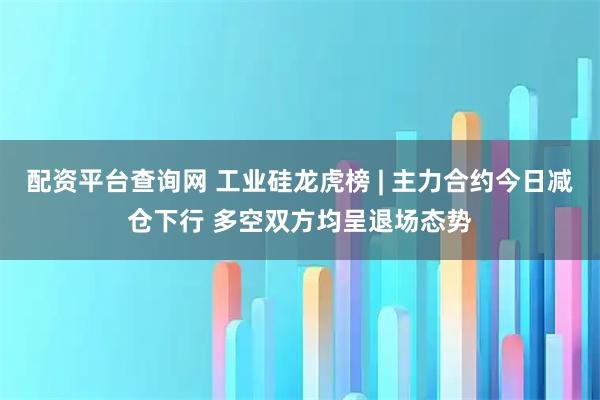 配资平台查询网 工业硅龙虎榜 | 主力合约今日减仓下行 多空双方均呈退场态势