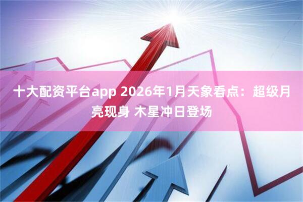 十大配资平台app 2026年1月天象看点：超级月亮现身 木星冲日登场